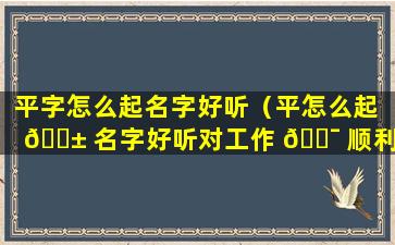 平字怎么起名字好听（平怎么起 🐱 名字好听对工作 🐯 顺利）